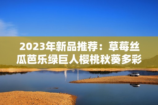 2023年新品推荐：草莓丝瓜芭乐绿巨人樱桃秋葵多彩美味盘点