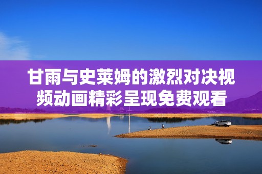 甘雨与史莱姆的激烈对决视频动画精彩呈现免费观看