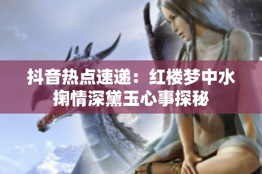 抖音热点速递：红楼梦中水掬情深黛玉心事探秘