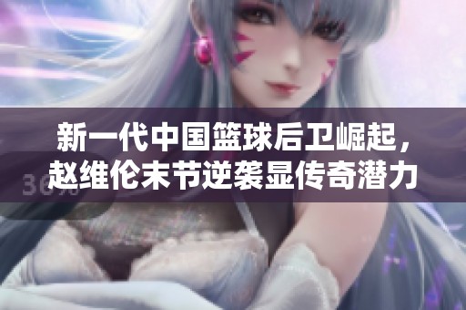 新一代中国篮球后卫崛起，赵维伦末节逆袭显传奇潜力