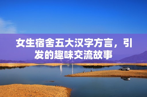 女生宿舍五大汉字方言，引发的趣味交流故事