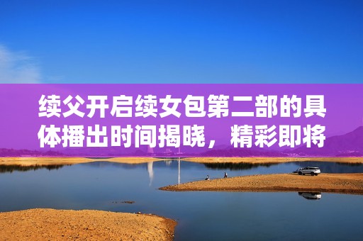 续父开启续女包第二部的具体播出时间揭晓，精彩即将来临