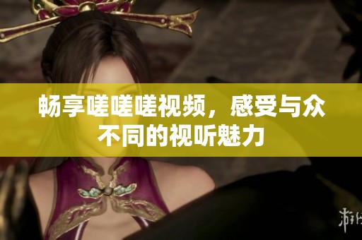畅享嗟嗟嗟视频，感受与众不同的视听魅力