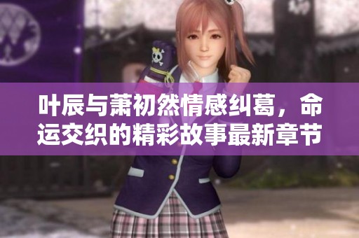 叶辰与萧初然情感纠葛，命运交织的精彩故事最新章节揭晓