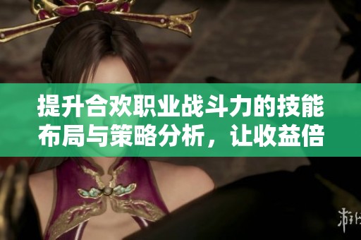 提升合欢职业战斗力的技能布局与策略分析，让收益倍增的秘诀分享