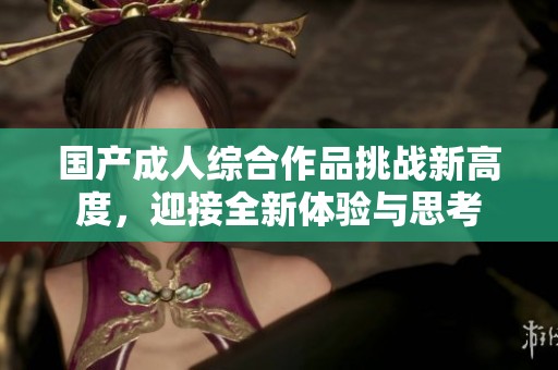国产成人综合作品挑战新高度，迎接全新体验与思考