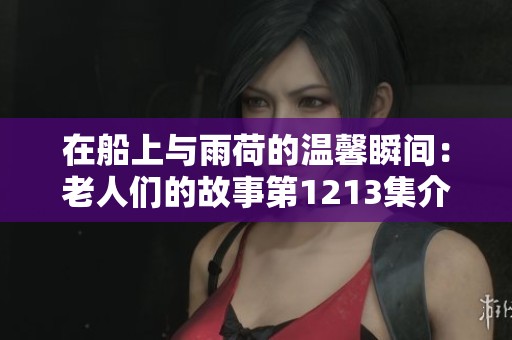 在船上与雨荷的温馨瞬间：老人们的故事第1213集介绍