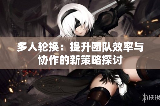 多人轮换：提升团队效率与协作的新策略探讨