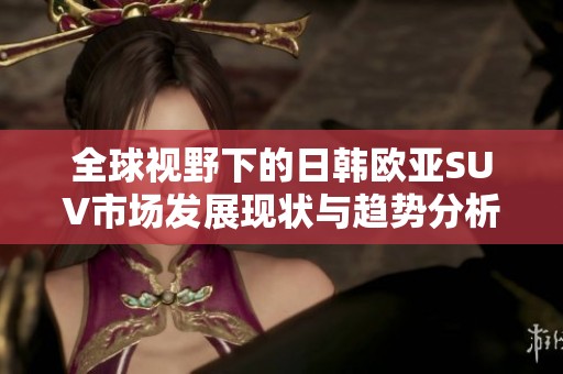 全球视野下的日韩欧亚SUV市场发展现状与趋势分析