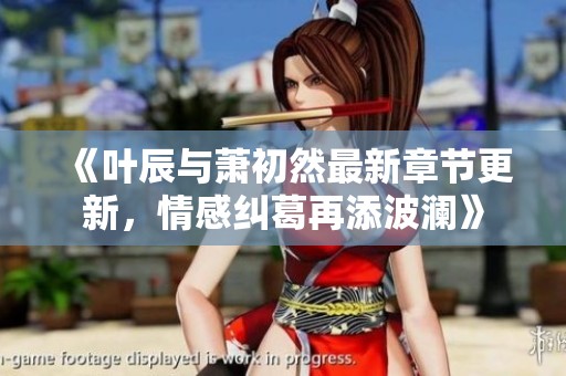 《叶辰与萧初然最新章节更新，情感纠葛再添波澜》