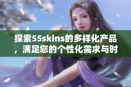 探索55skins的多样化产品，满足您的个性化需求与时尚选择