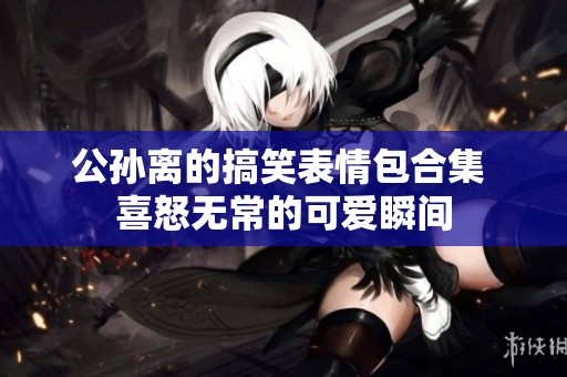 公孙离的搞笑表情包合集 喜怒无常的可爱瞬间