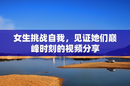 女生挑战自我，见证她们巅峰时刻的视频分享