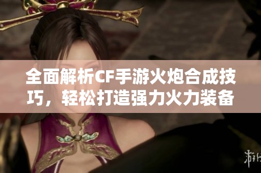 全面解析CF手游火炮合成技巧，轻松打造强力火力装备