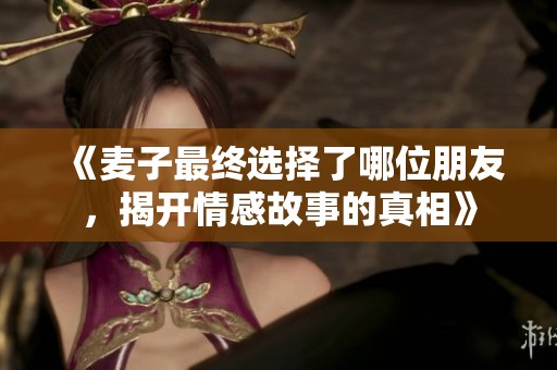 《麦子最终选择了哪位朋友，揭开情感故事的真相》