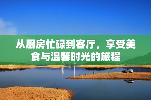 从厨房忙碌到客厅，享受美食与温馨时光的旅程