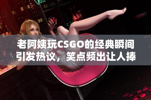 老阿姨玩CSGO的经典瞬间引发热议，笑点频出让人捧腹大笑