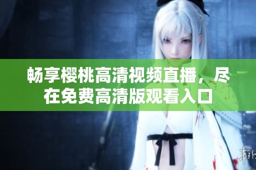 畅享樱桃高清视频直播，尽在免费高清版观看入口