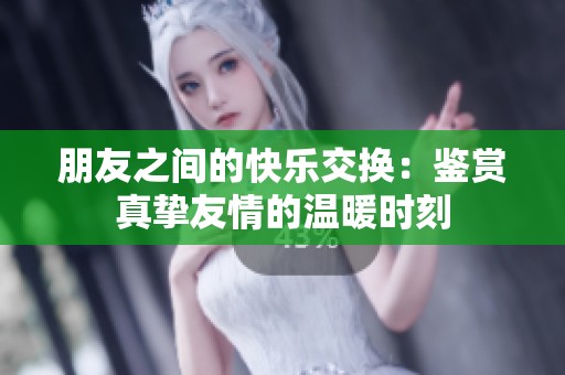 朋友之间的快乐交换：鉴赏真挚友情的温暖时刻