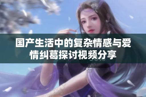 国产生活中的复杂情感与爱情纠葛探讨视频分享
