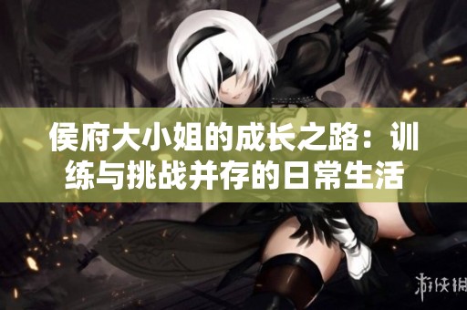 侯府大小姐的成长之路：训练与挑战并存的日常生活