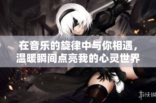 在音乐的旋律中与你相遇，温暖瞬间点亮我的心灵世界