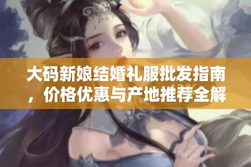 大码新娘结婚礼服批发指南，价格优惠与产地推荐全解析