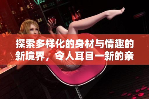 探索多样化的身材与情趣的新境界，令人耳目一新的亲密体验