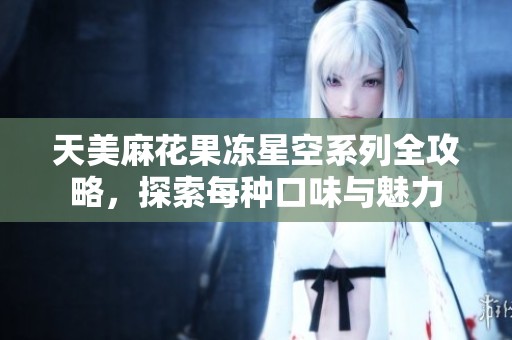天美麻花果冻星空系列全攻略，探索每种口味与魅力