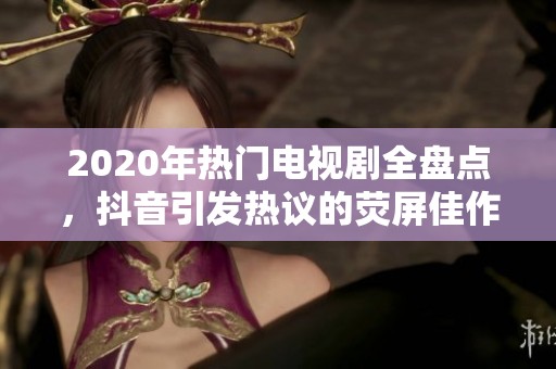 2020年热门电视剧全盘点，抖音引发热议的荧屏佳作大集合