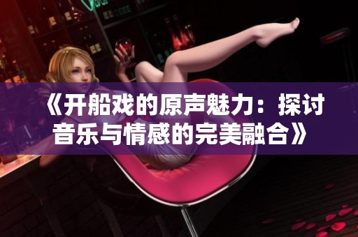 《开船戏的原声魅力：探讨音乐与情感的完美融合》