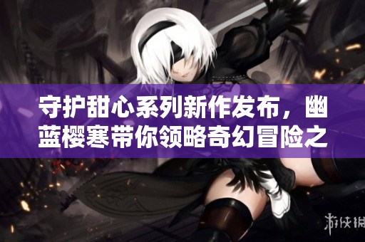 守护甜心系列新作发布，幽蓝樱寒带你领略奇幻冒险之旅