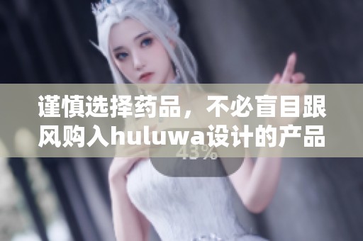 谨慎选择药品，不必盲目跟风购入huluwa设计的产品