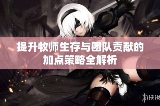 提升牧师生存与团队贡献的加点策略全解析