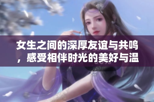 女生之间的深厚友谊与共鸣，感受相伴时光的美好与温暖