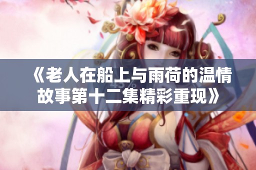 《老人在船上与雨荷的温情故事第十二集精彩重现》