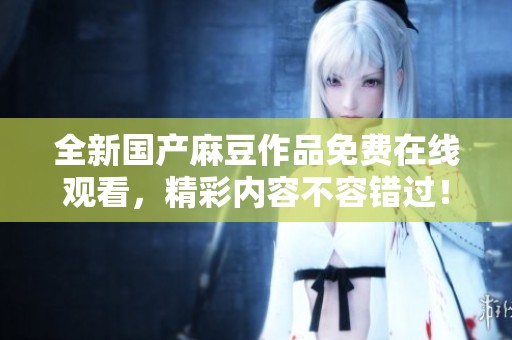 全新国产麻豆作品免费在线观看，精彩内容不容错过！