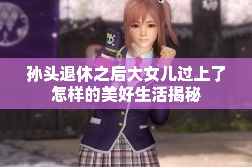 孙头退休之后大女儿过上了怎样的美好生活揭秘