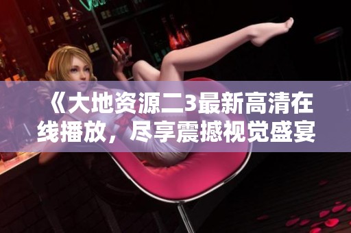 《大地资源二3最新高清在线播放，尽享震撼视觉盛宴！》