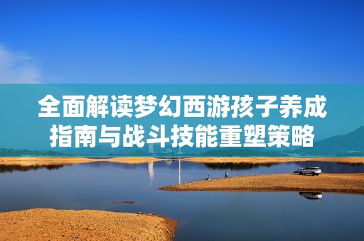 全面解读梦幻西游孩子养成指南与战斗技能重塑策略
