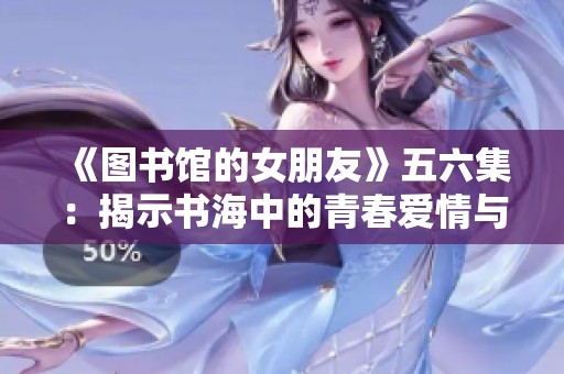 《图书馆的女朋友》五六集：揭示书海中的青春爱情与成长密码