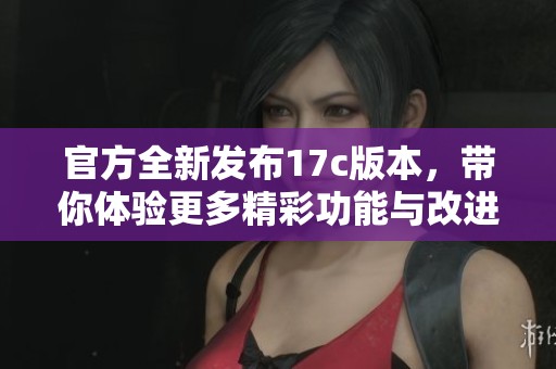 官方全新发布17c版本，带你体验更多精彩功能与改进
