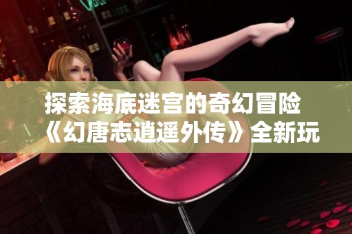 探索海底迷宫的奇幻冒险 《幻唐志逍遥外传》全新玩法解析