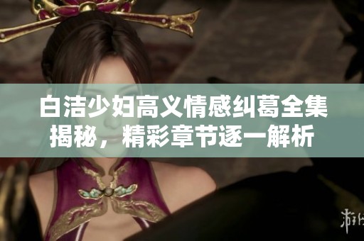 白洁少妇高义情感纠葛全集揭秘，精彩章节逐一解析