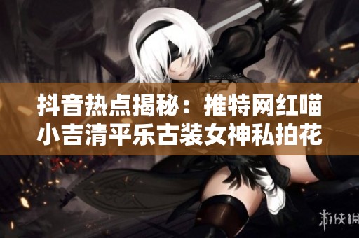 抖音热点揭秘：推特网红喵小吉清平乐古装女神私拍花絮大曝光