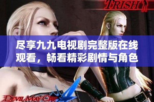 尽享九九电视剧完整版在线观看，畅看精彩剧情与角色互动