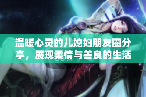 温暖心灵的儿媳妇朋友圈分享，展现柔情与善良的生活点滴