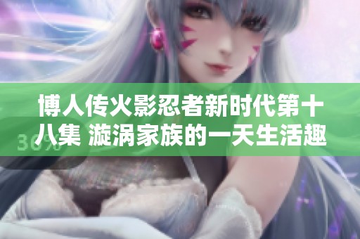 博人传火影忍者新时代第十八集 漩涡家族的一天生活趣事揭秘