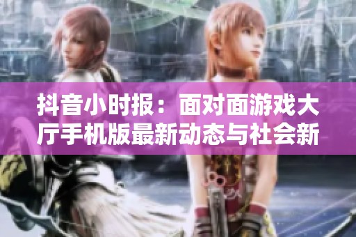 抖音小时报：面对面游戏大厅手机版最新动态与社会新闻一览