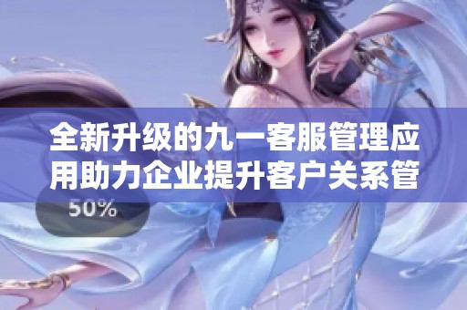 全新升级的九一客服管理应用助力企业提升客户关系管理效率